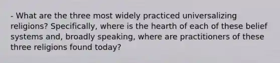 - What are the three most widely practiced universalizing religions? Specifically, where is the hearth of each of these belief systems and, broadly speaking, where are practitioners of these three religions found today?