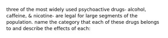 three of the most widely used psychoactive drugs- alcohol, caffeine, & nicotine- are legal for large segments of the population. name the category that each of these drugs belongs to and describe the effects of each: