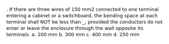 . If there are three wires of 150 mm2 connected to one terminal entering a cabinet or a switchboard, the bending space at each terminal shall NOT be less than _, provided the conductors do not enter or leave the enclosure through the wall opposite its terminals. a. 200 mm b. 300 mm c. 400 mm d. 250 mm