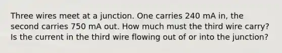 Three wires meet at a junction. One carries 240 mA in, the second carries 750 mA out. How much must the third wire carry? Is the current in the third wire flowing out of or into the junction?