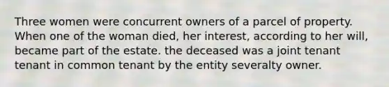 Three women were concurrent owners of a parcel of property. When one of the woman died, her interest, according to her will, became part of the estate. the deceased was a joint tenant tenant in common tenant by the entity severalty owner.