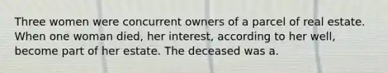 Three women were concurrent owners of a parcel of real estate. When one woman died, her interest, according to her well, become part of her estate. The deceased was a.