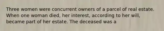 Three women were concurrent owners of a parcel of real estate. When one woman died, her interest, according to her will, became part of her estate. The deceased was a