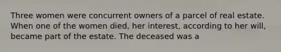 Three women were concurrent owners of a parcel of real estate. When one of the women died, her interest, according to her will, became part of the estate. The deceased was a