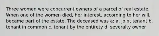 Three women were concurrent owners of a parcel of real estate. When one of the women died, her interest, according to her will, became part of the estate. The deceased was a: a. joint tenant b. tenant in common c. tenant by the entirety d. severalty owner