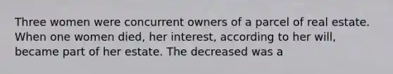 Three women were concurrent owners of a parcel of real estate. When one women died, her interest, according to her will, became part of her estate. The decreased was a