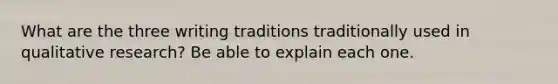 What are the three writing traditions traditionally used in qualitative research? Be able to explain each one.