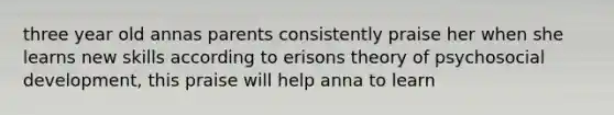 three year old annas parents consistently praise her when she learns new skills according to erisons theory of psychosocial development, this praise will help anna to learn