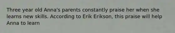 Three year old Anna's parents constantly praise her when she learns new skills. According to Erik Erikson, this praise will help Anna to learn