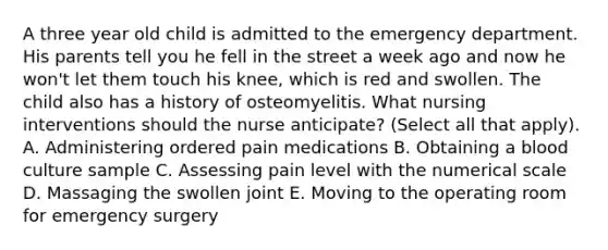 A three year old child is admitted to the emergency department. His parents tell you he fell in the street a week ago and now he won't let them touch his knee, which is red and swollen. The child also has a history of osteomyelitis. What nursing interventions should the nurse anticipate? (Select all that apply). A. Administering ordered pain medications B. Obtaining a blood culture sample C. Assessing pain level with the numerical scale D. Massaging the swollen joint E. Moving to the operating room for emergency surgery