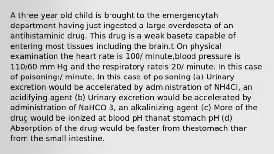 A three year old child is brought to the emergencytah department having just ingested a large overdoseta of an antihistaminic drug. This drug is a weak baseta capable of entering most tissues including the brain.t On physical examination the heart rate is 100/ minute,blood pressure is 110/60 mm Hg and the respiratory rateis 20/ minute. In this case of poisoning:/ minute. In this case of poisoning (a) Urinary excretion would be accelerated by administration of NH4Cl, an acidifying agent (b) Urinary excretion would be accelerated by administration of NaHCO 3, an alkalinizing agent (c) More of the drug would be ionized at blood pH thanat stomach pH (d) Absorption of the drug would be faster from thestomach than from the small intestine.