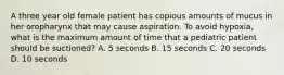 A three year old female patient has copious amounts of mucus in her oropharynx that may cause aspiration. To avoid hypoxia, what is the maximum amount of time that a pediatric patient should be suctioned? A. 5 seconds B. 15 seconds C. 20 seconds D. 10 seconds