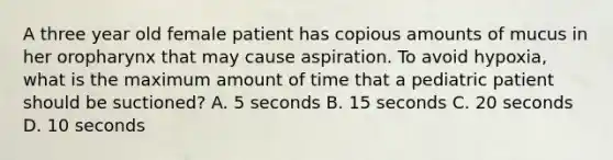 A three year old female patient has copious amounts of mucus in her oropharynx that may cause aspiration. To avoid hypoxia, what is the maximum amount of time that a pediatric patient should be suctioned? A. 5 seconds B. 15 seconds C. 20 seconds D. 10 seconds