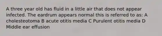 A three year old has fluid in a little air that does not appear infected. The eardrum appears normal this is referred to as: A cholesteotoma B acute otitis media C Purulent otitis media D Middle ear effusion