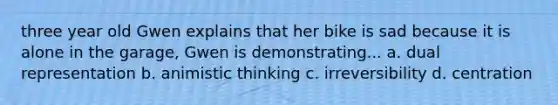 three year old Gwen explains that her bike is sad because it is alone in the garage, Gwen is demonstrating... a. dual representation b. animistic thinking c. irreversibility d. centration