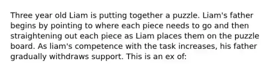 Three year old Liam is putting together a puzzle. Liam's father begins by pointing to where each piece needs to go and then straightening out each piece as Liam places them on the puzzle board. As liam's competence with the task increases, his father gradually withdraws support. This is an ex of: