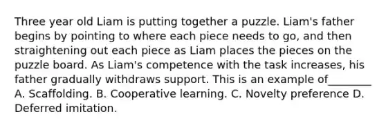 Three year old Liam is putting together a puzzle. Liam's father begins by pointing to where each piece needs to go, and then straightening out each piece as Liam places the pieces on the puzzle board. As Liam's competence with the task increases, his father gradually withdraws support. This is an example of________ A. Scaffolding. B. Cooperative learning. C. Novelty preference D. Deferred imitation.