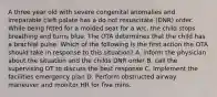 A three year old with severe congenital anomalies and irreparable cleft palate has a do not resuscitate (DNR) order. While being fitted for a molded seat for a w/c, the child stops breathing and turns blue. The OTA determines that the child has a brachial pulse. Which of the following is the first action the OTA should take in response to this situation? A. inform the physician about the situation and the childs DNR order B. call the supervising OT to discuss the best response C. Implement the facilities emergency plan D. Perform obstructed airway maneuver and monitor HR for five mins.