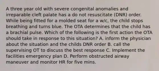 A three year old with severe congenital anomalies and irreparable cleft palate has a do not resuscitate (DNR) order. While being fitted for a molded seat for a w/c, the child stops breathing and turns blue. The OTA determines that the child has a brachial pulse. Which of the following is the first action the OTA should take in response to this situation? A. inform the physician about the situation and the childs DNR order B. call the supervising OT to discuss the best response C. Implement the facilities emergency plan D. Perform obstructed airway maneuver and monitor HR for five mins.