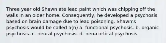 Three year old Shawn ate lead paint which was chipping off the walls in an older home. Consequently, he developed a psychosis based on brain damage due to lead poisoning. Shawn's psychosis would be called a(n) a. functional psychosis. b. organic psychosis. c. neural psychosis. d. neo-cortical psychosis.