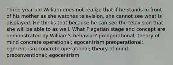 Three year old William does not realize that if he stands in front of his mother as she watches television, she cannot see what is displayed. He thinks that because he can see the television that she will be able to as well. What Piagetian stage and concept are demonstrated by William's behavior? preoperational; theory of mind concrete operational; egocentrism preoperational; egocentrism concrete operational; theory of mind preconventional; egocentrism