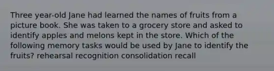 Three year-old Jane had learned the names of fruits from a picture book. She was taken to a grocery store and asked to identify apples and melons kept in the store. Which of the following memory tasks would be used by Jane to identify the fruits? rehearsal recognition consolidation recall