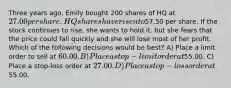 Three years ago, Emily bought 200 shares of HQ at 27.00 per share. HQ shares have risen to57.50 per share. If the stock continues to rise, she wants to hold it, but she fears that the price could fall quickly and she will lose most of her profit. Which of the following decisions would be best? A) Place a limit order to sell at 60.00. B) Place a stop-limit order at55.00. C) Place a stop-loss order at 27.00. D) Place a stop-loss order at55.00.