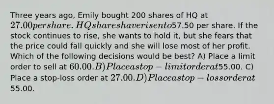 Three years ago, Emily bought 200 shares of HQ at 27.00 per share. HQ shares have risen to57.50 per share. If the stock continues to rise, she wants to hold it, but she fears that the price could fall quickly and she will lose most of her profit. Which of the following decisions would be best? A) Place a limit order to sell at 60.00. B) Place a stop-limit order at55.00. C) Place a stop-loss order at 27.00. D) Place a stop-loss order at55.00.