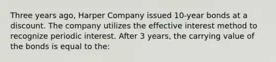 Three years ago, Harper Company issued 10-year bonds at a discount. The company utilizes the effective interest method to recognize periodic interest. After 3 years, the carrying value of the bonds is equal to the: