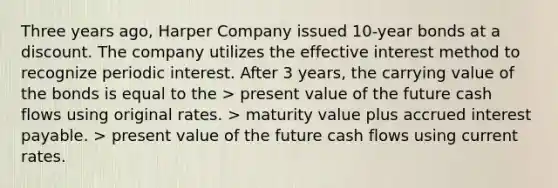 Three years ago, Harper Company issued 10-year bonds at a discount. The company utilizes the effective interest method to recognize periodic interest. After 3 years, the carrying value of the bonds is equal to the > present value of the future cash flows using original rates. > maturity value plus accrued interest payable. > present value of the future cash flows using current rates.