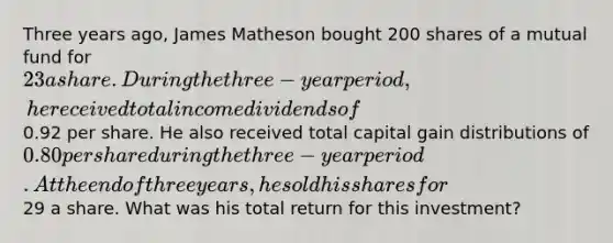 Three years ago, James Matheson bought 200 shares of a mutual fund for 23 a share. During the three-year period, he received total income dividends of0.92 per share. He also received total capital gain distributions of 0.80 per share during the three-year period. At the end of three years, he sold his shares for29 a share. What was his total return for this investment?