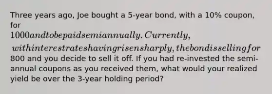 Three years ago, Joe bought a 5-year bond, with a 10% coupon, for 1000 and to be paid semiannually. Currently, with interest rates having risen sharply, the bond is selling for800 and you decide to sell it off. If you had re-invested the semi-annual coupons as you received them, what would your realized yield be over the 3-year holding period?