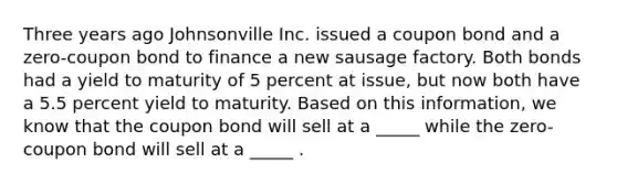 Three years ago Johnsonville Inc. issued a coupon bond and a zero-coupon bond to finance a new sausage factory. Both bonds had a yield to maturity of 5 percent at issue, but now both have a 5.5 percent yield to maturity. Based on this information, we know that the coupon bond will sell at a _____ while the zero-coupon bond will sell at a _____ .