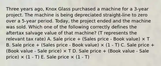 Three years ago, Knox Glass purchased a machine for a 3-year project. The machine is being depreciated straight-line to zero over a 5-year period. Today, the project ended and the machine was sold. Which one of the following correctly defines the aftertax salvage value of that machine? (T represents the relevant tax rate) A. Sale price + (Sales price - Book value) × T B. Sale price + (Sales price - Book value) × (1 - T) C. Sale price + (Book value - Sale price) × T D. Sale price + (Book value - Sale price) × (1 - T) E. Sale price × (1 - T)