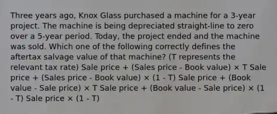 Three years ago, Knox Glass purchased a machine for a 3-year project. The machine is being depreciated straight-line to zero over a 5-year period. Today, the project ended and the machine was sold. Which one of the following correctly defines the aftertax salvage value of that machine? (T represents the relevant tax rate) Sale price + (Sales price - Book value) × T Sale price + (Sales price - Book value) × (1 - T) Sale price + (Book value - Sale price) × T Sale price + (Book value - Sale price) × (1 - T) Sale price × (1 - T)