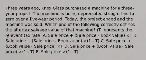 Three years ago, Knox Glass purchased a machine for a three-year project. The machine is being depreciated straight-line to zero over a five-year period. Today, the project ended and the machine was sold. Which one of the following correctly defines the aftertax salvage value of that machine? (T represents the relevant tax rate) A. Sale price + (Sale price - Book value) ×T B. Sale price + (Sale price - Book value) ×(1 - T) C. Sale price + (Book value - Sale price) ×T D. Sale price + (Book value - Sale price) ×(1 - T) E. Sale price ×(1 - T)