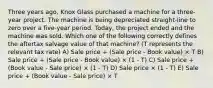 Three years ago, Knox Glass purchased a machine for a three-year project. The machine is being depreciated straight-line to zero over a five-year period. Today, the project ended and the machine was sold. Which one of the following correctly defines the aftertax salvage value of that machine? (T represents the relevant tax rate) A) Sale price + (Sale price - Book value) × T B) Sale price + (Sale price - Book value) × (1 - T) C) Sale price + (Book value - Sale price) × (1 - T) D) Sale price × (1 - T) E) Sale price + (Book value - Sale price) × T