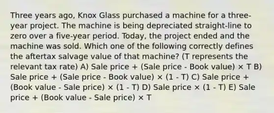 Three years ago, Knox Glass purchased a machine for a three-year project. The machine is being depreciated straight-line to zero over a five-year period. Today, the project ended and the machine was sold. Which one of the following correctly defines the aftertax salvage value of that machine? (T represents the relevant tax rate) A) Sale price + (Sale price - Book value) × T B) Sale price + (Sale price - Book value) × (1 - T) C) Sale price + (Book value - Sale price) × (1 - T) D) Sale price × (1 - T) E) Sale price + (Book value - Sale price) × T