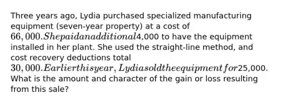 Three years ago, Lydia purchased specialized manufacturing equipment (seven-year property) at a cost of 66,000. She paid an additional4,000 to have the equipment installed in her plant. She used the straight-line method, and cost recovery deductions total 30,000. Earlier this year, Lydia sold the equipment for25,000. What is the amount and character of the gain or loss resulting from this sale?