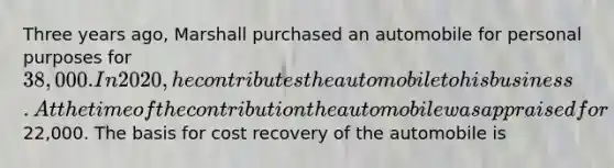 Three years ago, Marshall purchased an automobile for personal purposes for 38,000. In 2020, he contributes the automobile to his business. At the time of the contribution the automobile was appraised for22,000. The basis for cost recovery of the automobile is