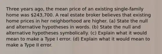 Three years​ ago, the mean price of an existing​ single-family home was ​243,700. A real estate broker believes that existing home prices in her neighborhood are higher. ​(a) State the null and alternative hypotheses in words. ​(b) State the null and alternative hypotheses symbolically. ​(c) Explain what it would mean to make a Type I error. ​(d) Explain what it would mean to make a Type II error.