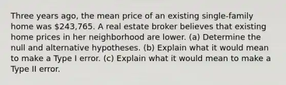 Three years​ ago, the mean price of an existing​ single-family home was ​243,765. A real estate broker believes that existing home prices in her neighborhood are lower. ​(a) Determine the null and alternative hypotheses. ​(b) Explain what it would mean to make a Type I error. ​(c) Explain what it would mean to make a Type II error.