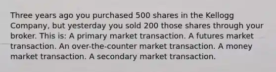 Three years ago you purchased 500 shares in the Kellogg Company, but yesterday you sold 200 those shares through your broker. This is: A primary market transaction. A futures market transaction. An over-the-counter market transaction. A money market transaction. A secondary market transaction.