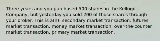 Three years ago you purchased 500 shares in the Kellogg Company, but yesterday you sold 200 of those shares through your broker. This is a(n): secondary market transaction. futures market transaction. money market transaction. over-the-counter market transaction. primary market transaction.