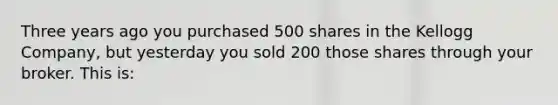 Three years ago you purchased 500 shares in the Kellogg Company, but yesterday you sold 200 those shares through your broker. This is: