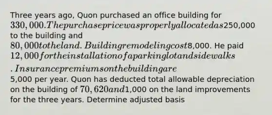 Three years ago, Quon purchased an office building for 330,000. The purchase price was properly allocated as250,000 to the building and 80,000 to the land. Building remodeling cost8,000. He paid 12,000 for the installation of a parking lot and sidewalks. Insurance premiums on the building are5,000 per year. Quon has deducted total allowable depreciation on the building of 70,620 and1,000 on the land improvements for the three years. Determine adjusted basis