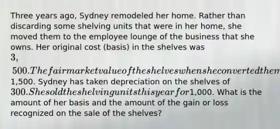 Three years ago, Sydney remodeled her home. Rather than discarding some shelving units that were in her home, she moved them to the employee lounge of the business that she owns. Her original cost (basis) in the shelves was 3,500. The fair market value of the shelves when she converted them to business use was1,500. Sydney has taken depreciation on the shelves of 300. She sold the shelving units this year for1,000. What is the amount of her basis and the amount of the gain or loss recognized on the sale of the shelves?