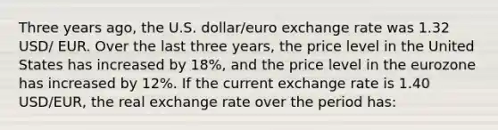 Three years ago, the U.S. dollar/euro exchange rate was 1.32 USD/ EUR. Over the last three years, the price level in the United States has increased by 18%, and the price level in the eurozone has increased by 12%. If the current exchange rate is 1.40 USD/EUR, the real exchange rate over the period has: