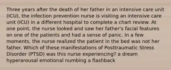 Three years after the death of her father in an intensive care unit (ICU), the infection prevention nurse is visiting an intensive care unit (ICU) in a different hospital to complete a chart review. At one point, the nurse looked and saw her father's facial features on one of the patients and had a sense of panic. In a few moments, the nurse realized the patient in the bed was not her father. Which of these manifestations of Posttraumatic Stress Disorder (PTSD) was this nurse experiencing? a dream hyperarousal emotional numbing a flashback