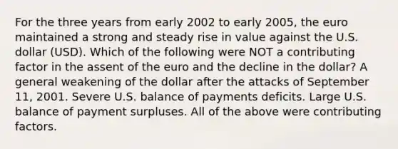 For the three years from early 2002 to early 2005, the euro maintained a strong and steady rise in value against the U.S. dollar (USD). Which of the following were NOT a contributing factor in the assent of the euro and the decline in the dollar? A general weakening of the dollar after the attacks of September 11, 2001. Severe U.S. balance of payments deficits. Large U.S. balance of payment surpluses. All of the above were <a href='https://www.questionai.com/knowledge/kjn2VvLRoa-contributing-factors' class='anchor-knowledge'>contributing factors</a>.